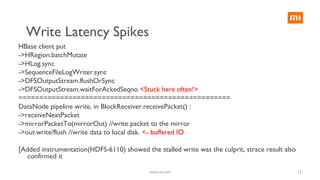 12
HBase client put
->HRegion.batchMutate
->HLog.sync
->SequenceFileLogWriter.sync
->DFSOutputStream.flushOrSync
->DFSOutputStream.waitForAckedSeqno <Stuck here often!>
===================================================
DataNode pipeline write, in BlockReceiver.receivePacket() :
->receiveNextPacket
->mirrorPacketTo(mirrorOut) //write packet to the mirror
->out.write/flush //write data to local disk. <- buffered IO
[Added instrumentation(HDFS-6110) showed the stalled write was the culprit, strace result also
confirmed it
www.mi.com
Write Latency Spikes
 