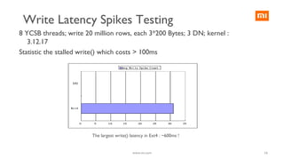 16
8 YCSB threads; write 20 million rows, each 3*200 Bytes; 3 DN; kernel :
3.12.17
Statistic the stalled write() which costs > 100ms
The largest write() latency in Ext4 : ~600ms !
www.mi.com
Write Latency Spikes Testing
 