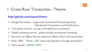 http://github.com/xiaomi/themis
1. Cross-Row Transaction : Themis
 Google Percolator : Large-scale Incremental Processing Using
Distributed Transactions and Notifications
 Two-phase commit : strong cross-table/row consistency
 Global timestamp server : global strictly incremental timestamp
 No touch to HBase internal: based on HBase Client and coprocessor
 Read : 90%, Write : 23% (same downgrade as Google percolator)
 More details : HBASE-10999
29www.mi.com
 