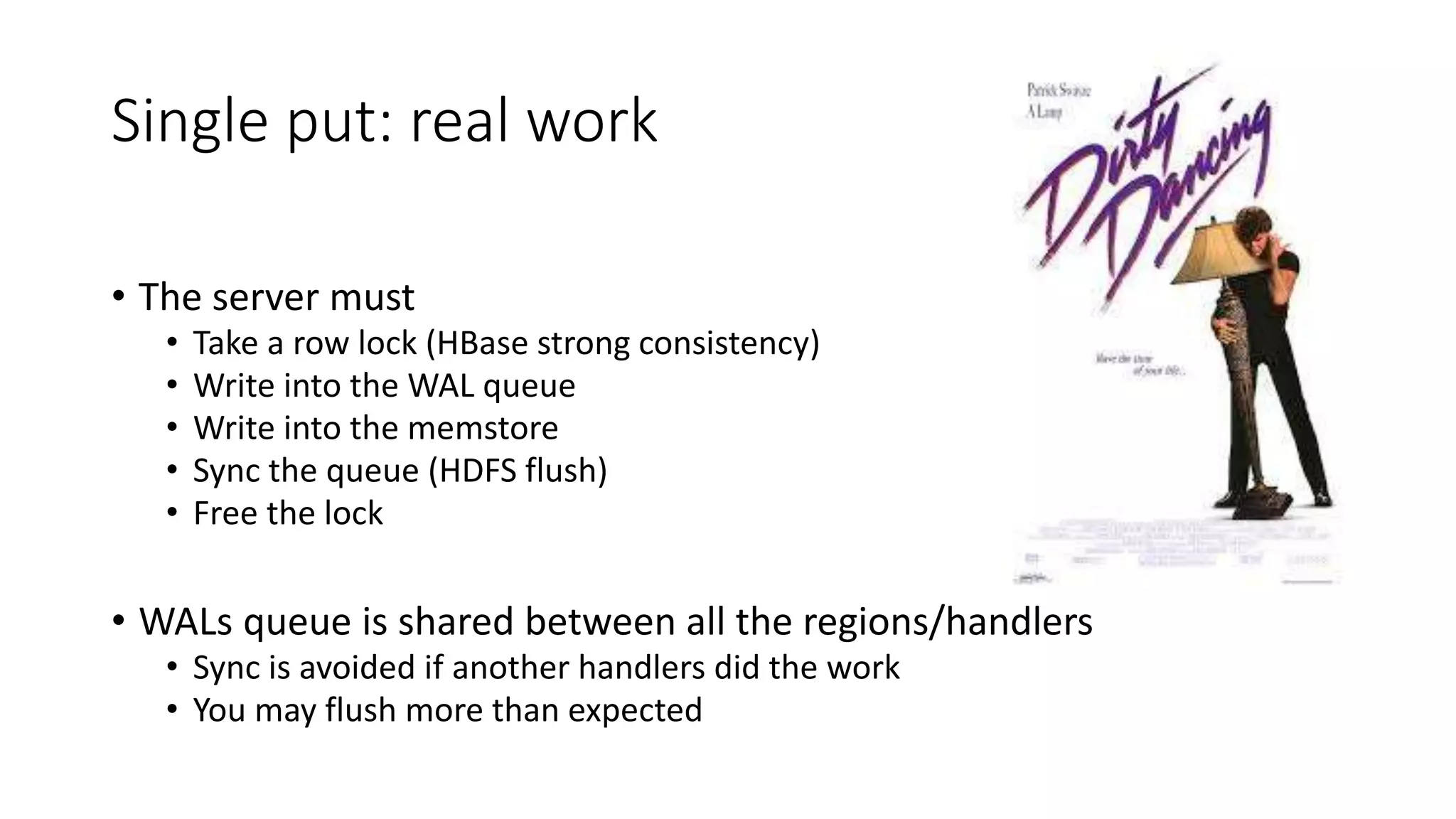 Single put: real work
• The server must
• Take a row lock (HBase strong consistency)
• Write into the WAL queue
• Write into the memstore
• Sync the queue (HDFS flush)
• Free the lock
• WALs queue is shared between all the regions/handlers
• Sync is avoided if another handlers did the work
• You may flush more than expected
 
