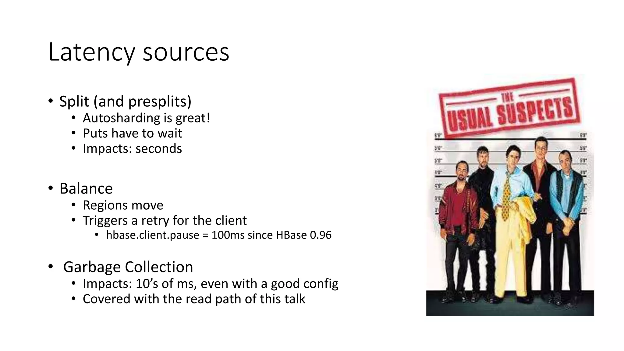 Latency sources
• Split (and presplits)
• Autosharding is great!
• Puts have to wait
• Impacts: seconds
• Balance
• Regions move
• Triggers a retry for the client
• hbase.client.pause = 100ms since HBase 0.96
• Garbage Collection
• Impacts: 10’s of ms, even with a good config
• Covered with the read path of this talk
 