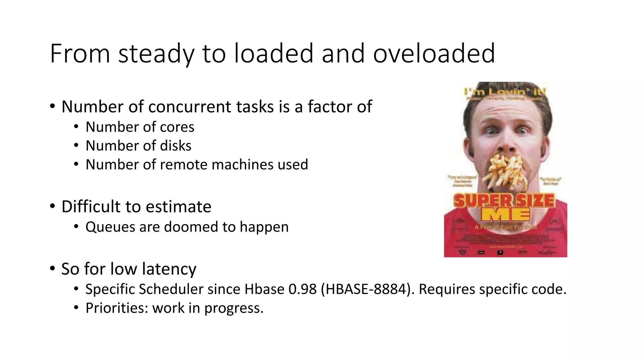 From steady to loaded and oveloaded
• Number of concurrent tasks is a factor of
• Number of cores
• Number of disks
• Number of remote machines used
• Difficult to estimate
• Queues are doomed to happen
• So for low latency
• Specific Scheduler since Hbase 0.98 (HBASE-8884). Requires specific code.
• Priorities: work in progress.
 