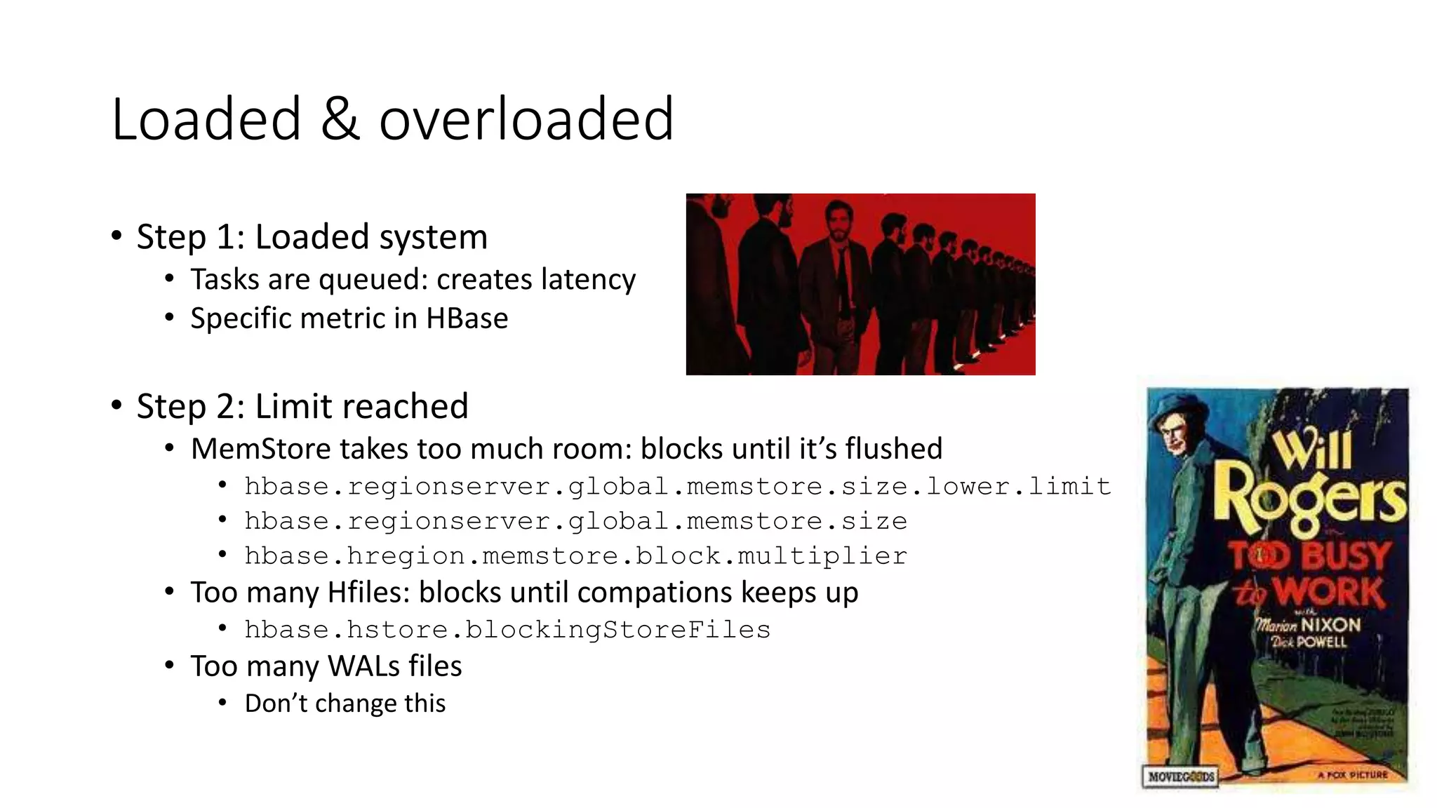 Loaded & overloaded
• Step 1: Loaded system
• Tasks are queued: creates latency
• Specific metric in HBase
• Step 2: Limit reached
• MemStore takes too much room: blocks until it’s flushed
• hbase.regionserver.global.memstore.size.lower.limit
• hbase.regionserver.global.memstore.size
• hbase.hregion.memstore.block.multiplier
• Too many Hfiles: blocks until compations keeps up
• hbase.hstore.blockingStoreFiles
• Too many WALs files
• Don’t change this
 