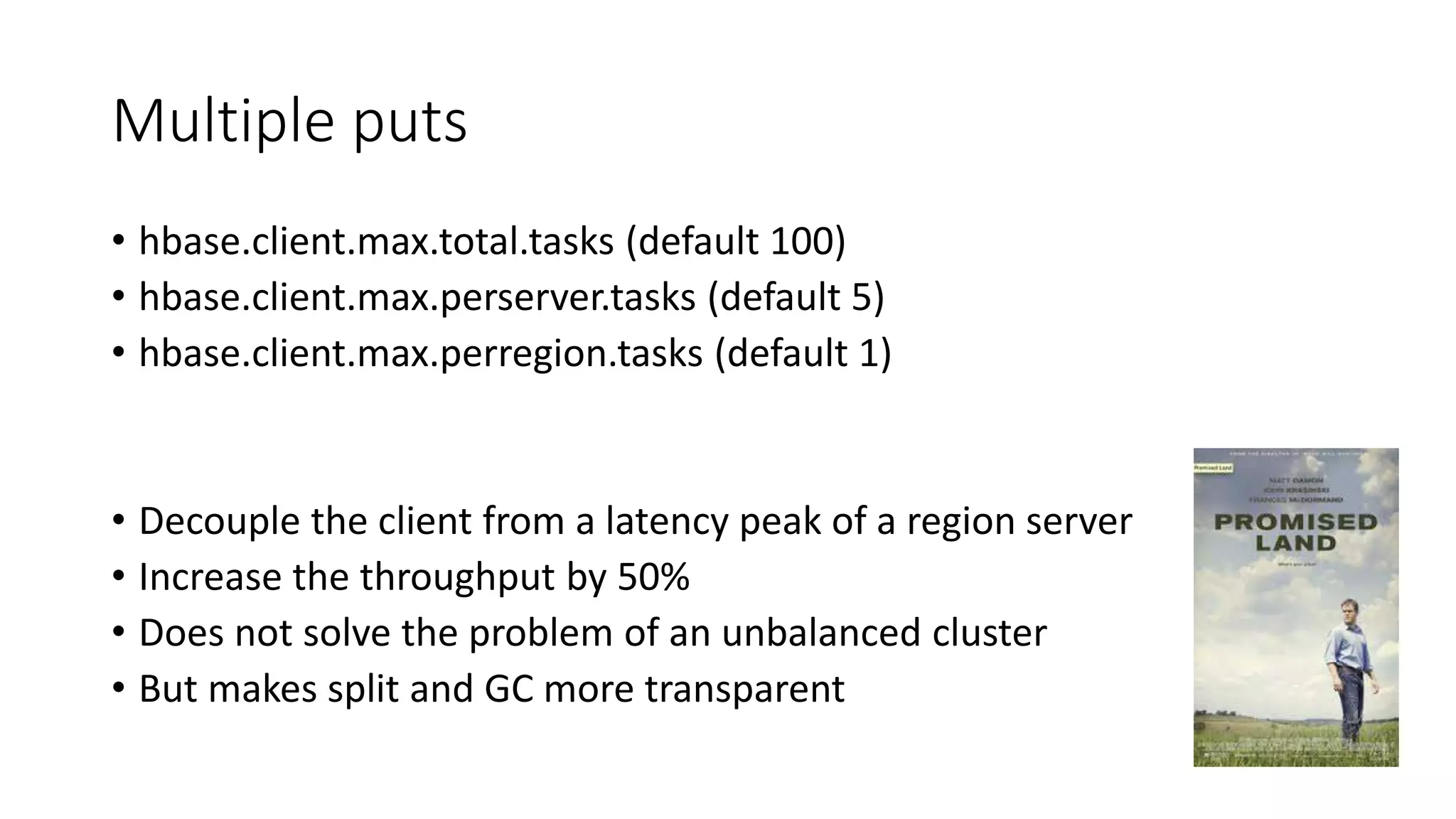 Multiple puts
• hbase.client.max.total.tasks (default 100)
• hbase.client.max.perserver.tasks (default 5)
• hbase.client.max.perregion.tasks (default 1)
• Decouple the client from a latency peak of a region server
• Increase the throughput by 50%
• Does not solve the problem of an unbalanced cluster
• But makes split and GC more transparent
 