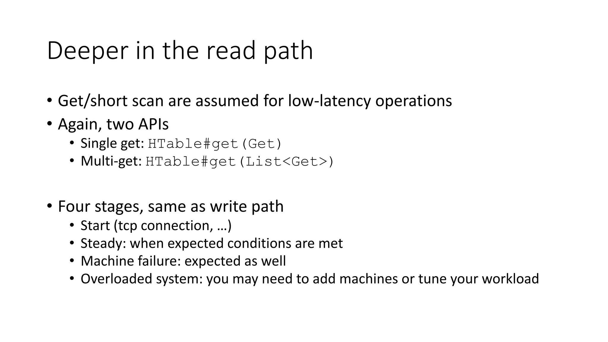 Deeper in the read path
• Get/short scan are assumed for low-latency operations
• Again, two APIs
• Single get: HTable#get(Get)
• Multi-get: HTable#get(List<Get>)
• Four stages, same as write path
• Start (tcp connection, …)
• Steady: when expected conditions are met
• Machine failure: expected as well
• Overloaded system: you may need to add machines or tune your workload
 