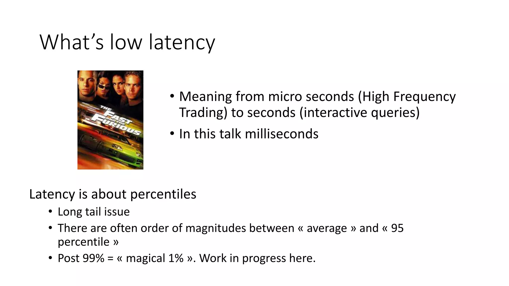 What’s low latency
Latency is about percentiles
• Long tail issue
• There are often order of magnitudes between « average » and « 95
percentile »
• Post 99% = « magical 1% ». Work in progress here.
• Meaning from micro seconds (High Frequency
Trading) to seconds (interactive queries)
• In this talk milliseconds
 