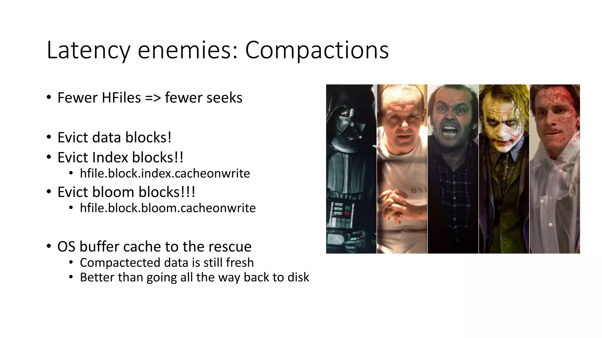 Latency enemies: Compactions
• Fewer HFiles => fewer seeks
• Evict data blocks!
• Evict Index blocks!!
• hfile.block.index.cacheonwrite
• Evict bloom blocks!!!
• hfile.block.bloom.cacheonwrite
• OS buffer cache to the rescue
• Compactected data is still fresh
• Better than going all the way back to disk
 