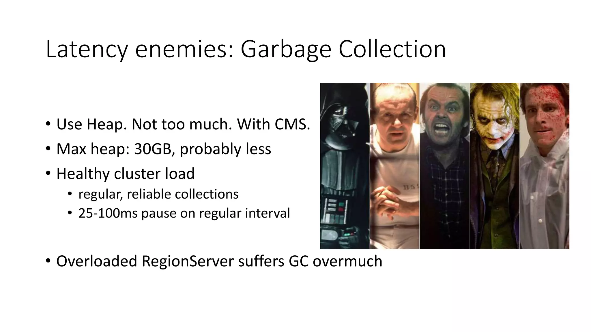 Latency enemies: Garbage Collection
• Use Heap. Not too much. With CMS.
• Max heap: 30GB, probably less
• Healthy cluster load
• regular, reliable collections
• 25-100ms pause on regular interval
• Overloaded RegionServer suffers GC overmuch
 