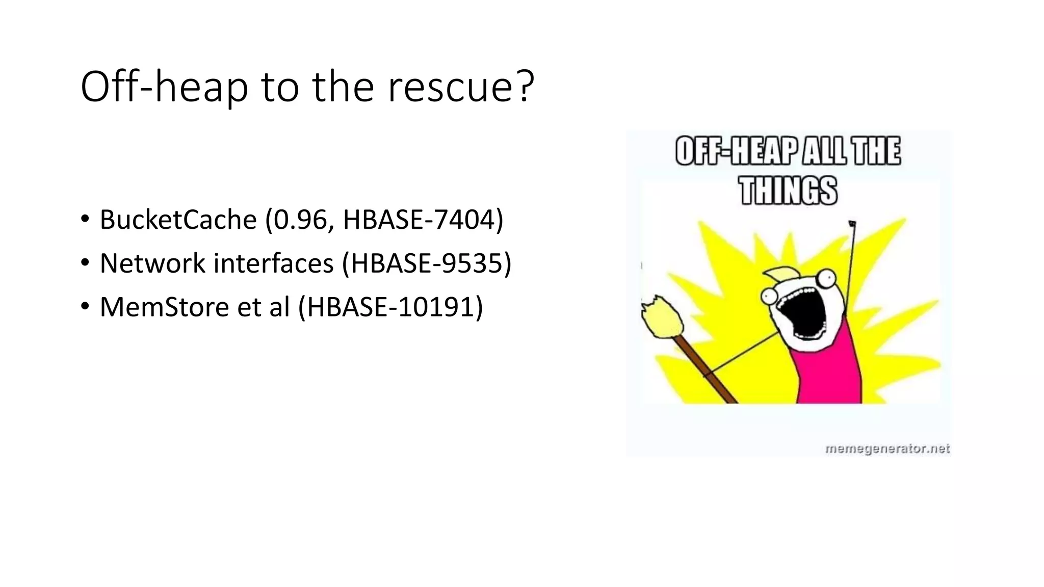 Off-heap to the rescue?
• BucketCache (0.96, HBASE-7404)
• Network interfaces (HBASE-9535)
• MemStore et al (HBASE-10191)
 