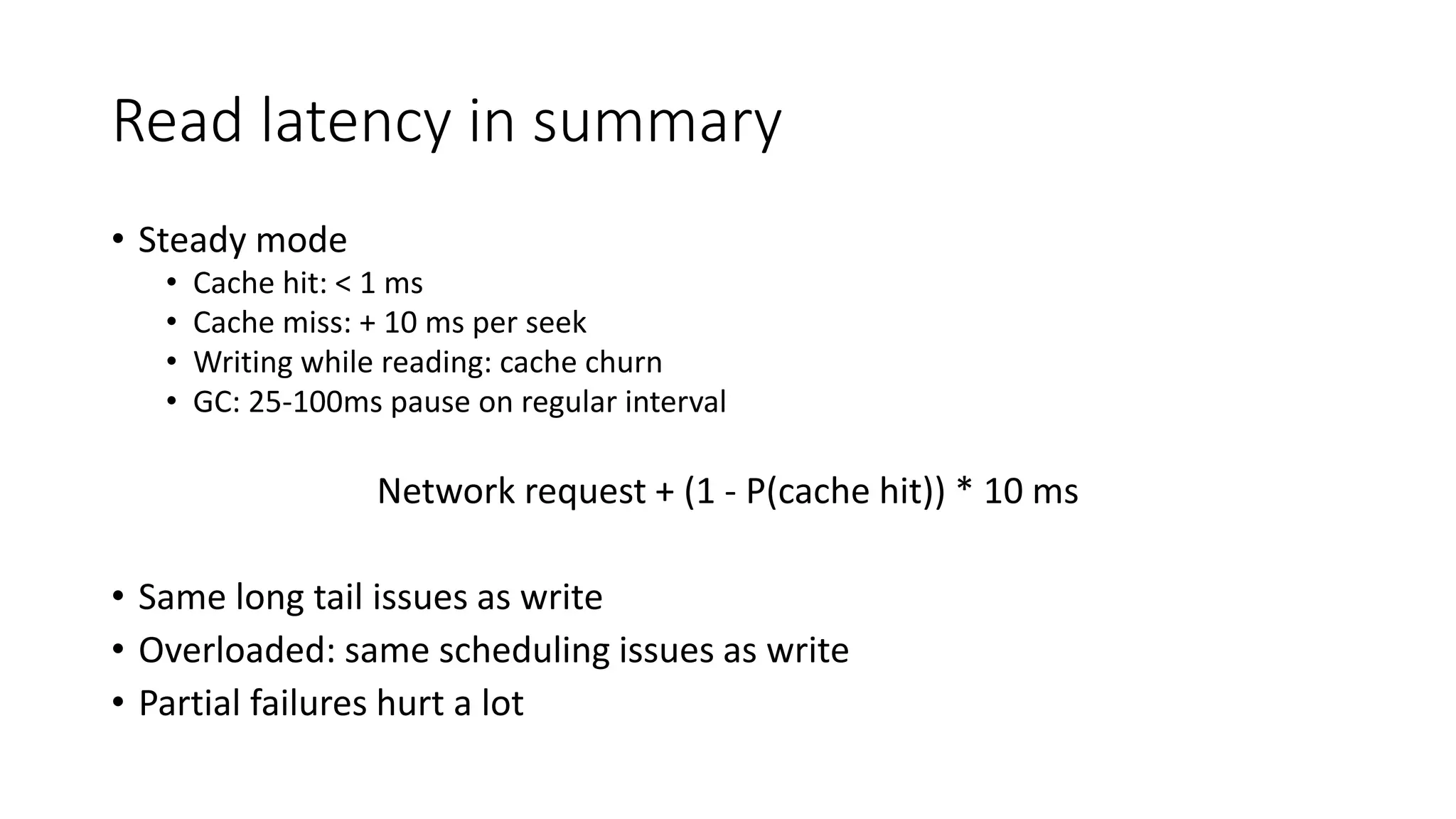 Read latency in summary
• Steady mode
• Cache hit: < 1 ms
• Cache miss: + 10 ms per seek
• Writing while reading: cache churn
• GC: 25-100ms pause on regular interval
Network request + (1 - P(cache hit)) * 10 ms
• Same long tail issues as write
• Overloaded: same scheduling issues as write
• Partial failures hurt a lot
 