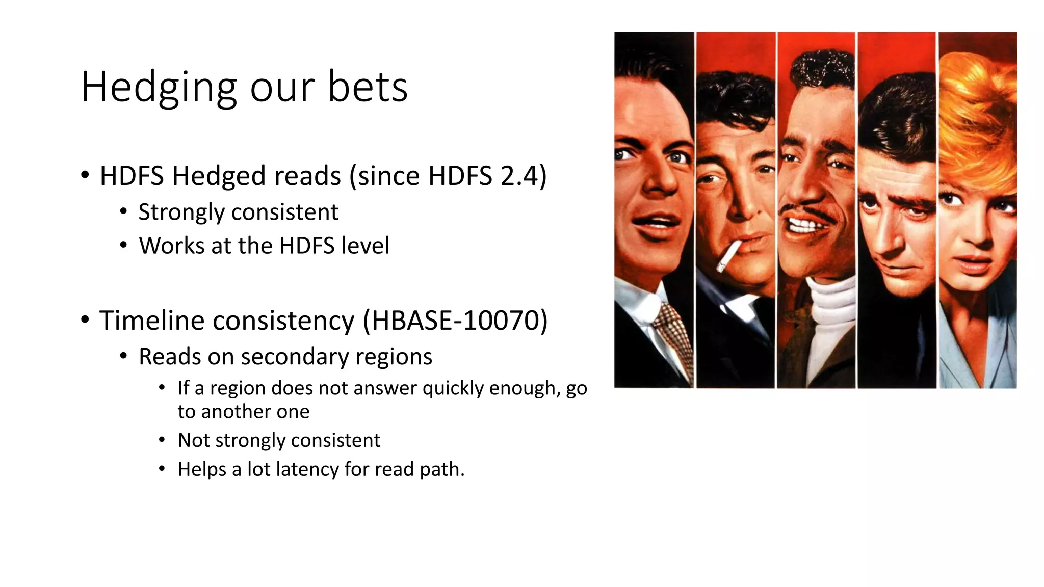 Hedging our bets
• HDFS Hedged reads (since HDFS 2.4)
• Strongly consistent
• Works at the HDFS level
• Timeline consistency (HBASE-10070)
• Reads on secondary regions
• If a region does not answer quickly enough, go
to another one
• Not strongly consistent
• Helps a lot latency for read path.
 