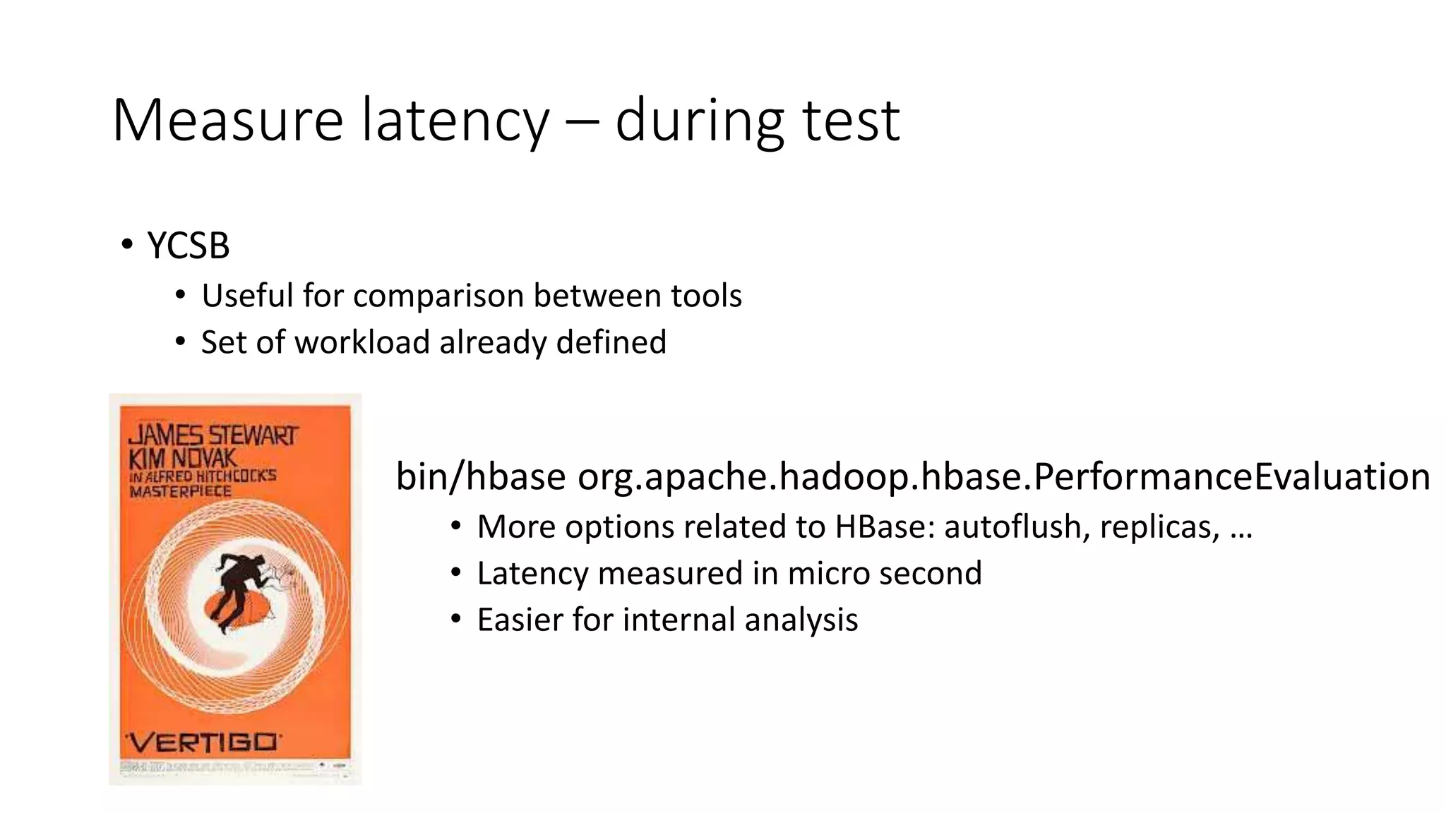 Measure latency – during test
bin/hbase org.apache.hadoop.hbase.PerformanceEvaluation
• More options related to HBase: autoflush, replicas, …
• Latency measured in micro second
• Easier for internal analysis
• YCSB
• Useful for comparison between tools
• Set of workload already defined
 