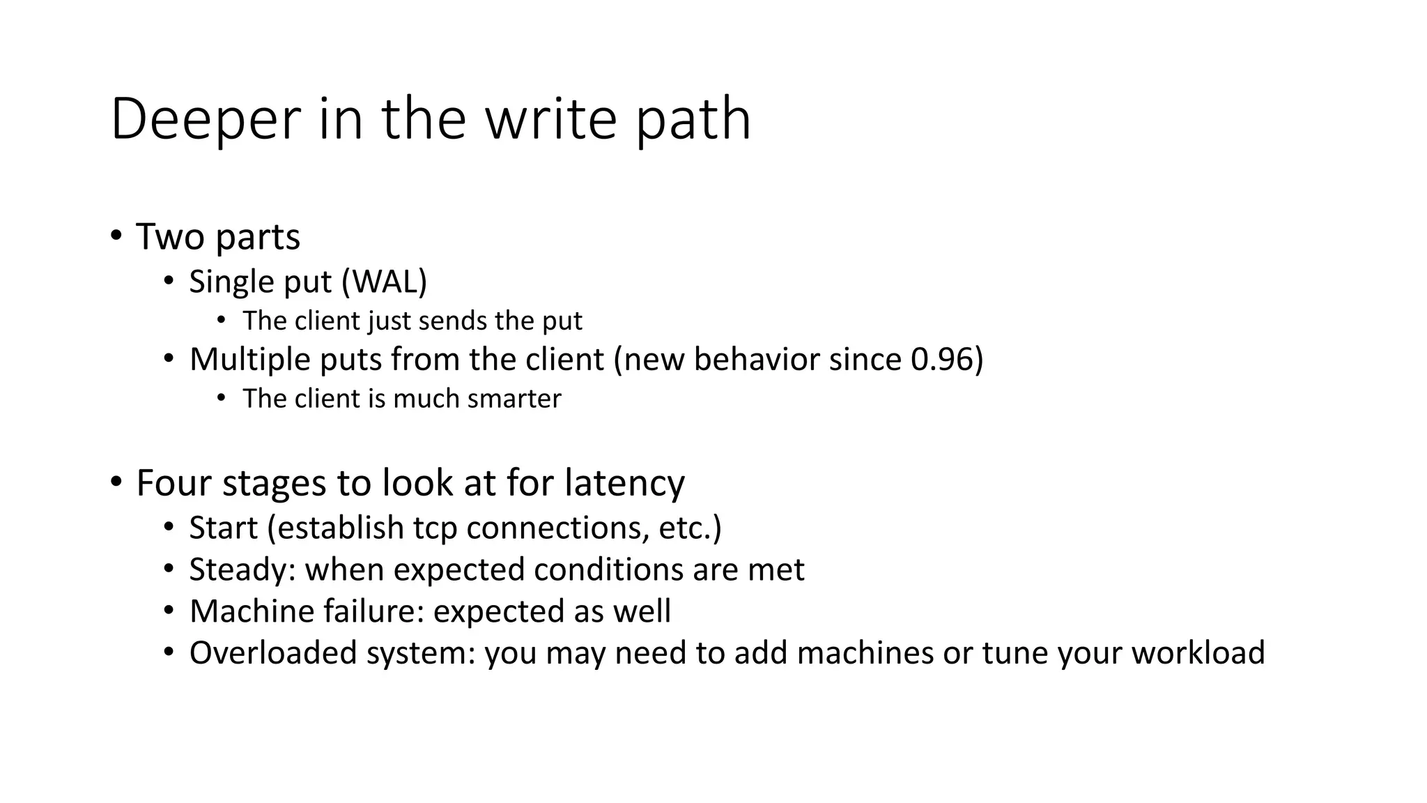 Deeper in the write path
• Two parts
• Single put (WAL)
• The client just sends the put
• Multiple puts from the client (new behavior since 0.96)
• The client is much smarter
• Four stages to look at for latency
• Start (establish tcp connections, etc.)
• Steady: when expected conditions are met
• Machine failure: expected as well
• Overloaded system: you may need to add machines or tune your workload
 
