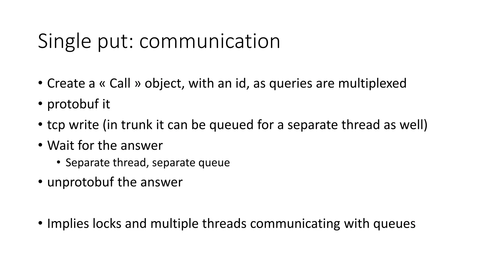 Single put: communication
• Create a « Call » object, with an id, as queries are multiplexed
• protobuf it
• tcp write (in trunk it can be queued for a separate thread as well)
• Wait for the answer
• Separate thread, separate queue
• unprotobuf the answer
• Implies locks and multiple threads communicating with queues
 