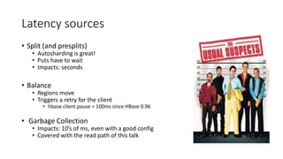 Latency sources
• Split (and presplits)
• Autosharding is great!
• Puts have to wait
• Impacts: seconds
• Balance
• Regions move
• Triggers a retry for the client
• hbase.client.pause = 100ms since HBase 0.96
• Garbage Collection
• Impacts: 10’s of ms, even with a good config
• Covered with the read path of this talk
 