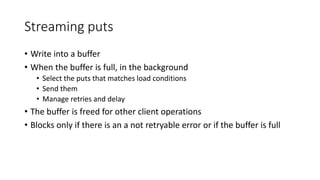 Streaming puts
• Write into a buffer
• When the buffer is full, in the background
• Select the puts that matches load conditions
• Send them
• Manage retries and delay
• The buffer is freed for other client operations
• Blocks only if there is an a not retryable error or if the buffer is full
 