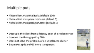 Multiple puts
• hbase.client.max.total.tasks (default 100)
• hbase.client.max.perserver.tasks (default 5)
• hbase.client.max.perregion.tasks (default 1)
• Decouple the client from a latency peak of a region server
• Increase the throughput by 50%
• Does not solve the problem of an unbalanced cluster
• But makes split and GC more transparent
 