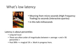 What’s low latency
Latency is about percentiles
• Long tail issue
• There are often order of magnitudes between « average » and « 95
percentile »
• Post 99% = « magical 1% ». Work in progress here.
• Meaning from micro seconds (High Frequency
Trading) to seconds (interactive queries)
• In this talk milliseconds
 