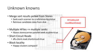 Unknown knowns
• Merge sort results polled from Stores
• Seek each scanner to a reference KeyValue
• Retrieve candidate data from disk
• Multiple HFiles => mulitple seeks
• hbase.storescanner.parallel.seek.enable=true
• Short Circuit Reads
• dfs.client.read.shortcircuit=true
• Block locality
• Happy clusters compact!
HFileBlock#
readBlockData()
 