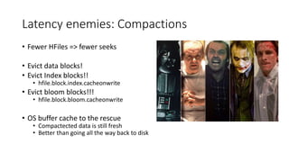 Latency enemies: Compactions
• Fewer HFiles => fewer seeks
• Evict data blocks!
• Evict Index blocks!!
• hfile.block.index.cacheonwrite
• Evict bloom blocks!!!
• hfile.block.bloom.cacheonwrite
• OS buffer cache to the rescue
• Compactected data is still fresh
• Better than going all the way back to disk
 