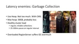 Latency enemies: Garbage Collection
• Use Heap. Not too much. With CMS.
• Max heap: 30GB, probably less
• Healthy cluster load
• regular, reliable collections
• 25-100ms pause on regular interval
• Overloaded RegionServer suffers GC overmuch
 
