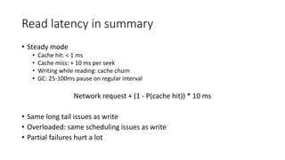Read latency in summary
• Steady mode
• Cache hit: < 1 ms
• Cache miss: + 10 ms per seek
• Writing while reading: cache churn
• GC: 25-100ms pause on regular interval
Network request + (1 - P(cache hit)) * 10 ms
• Same long tail issues as write
• Overloaded: same scheduling issues as write
• Partial failures hurt a lot
 