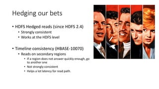 Hedging our bets
• HDFS Hedged reads (since HDFS 2.4)
• Strongly consistent
• Works at the HDFS level
• Timeline consistency (HBASE-10070)
• Reads on secondary regions
• If a region does not answer quickly enough, go
to another one
• Not strongly consistent
• Helps a lot latency for read path.
 