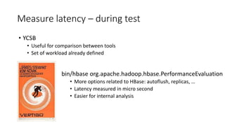 Measure latency – during test
bin/hbase org.apache.hadoop.hbase.PerformanceEvaluation
• More options related to HBase: autoflush, replicas, …
• Latency measured in micro second
• Easier for internal analysis
• YCSB
• Useful for comparison between tools
• Set of workload already defined
 