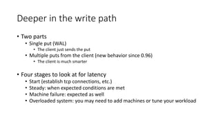 Deeper in the write path
• Two parts
• Single put (WAL)
• The client just sends the put
• Multiple puts from the client (new behavior since 0.96)
• The client is much smarter
• Four stages to look at for latency
• Start (establish tcp connections, etc.)
• Steady: when expected conditions are met
• Machine failure: expected as well
• Overloaded system: you may need to add machines or tune your workload
 