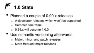 1.0 State
• Planned a couple of 0.99.x releases
o A developer releases which won’t be supported
o Summer timeframe
o 0.99.x will become 1.0.0
• Use semantic versioning afterwards
o Major, minor, and patch releases
o More frequent major releases
 