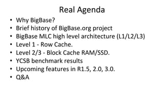 Real	
  Agenda	
  
•  Why	
  BigBase?	
  
•  Brief	
  history	
  of	
  BigBase.org	
  project	
  
•  BigBase	
  MLC	
  high	
  level	
  architecture	
  (L1/L2/L3)	
  
•  Level	
  1	
  -­‐	
  Row	
  Cache.	
  
•  Level	
  2/3	
  -­‐	
  Block	
  Cache	
  RAM/SSD.	
  
•  YCSB	
  benchmark	
  results	
  
•  Upcoming	
  features	
  in	
  R1.5,	
  2.0,	
  3.0.	
  
•  Q&A	
  
 