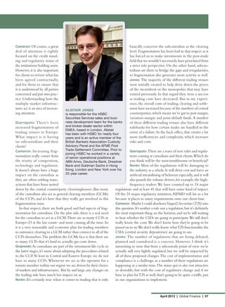 Cameron: Of course, a great                                                     basically concerns the subcustodian at the clearing
deal of attention is rightly                                                    level. Fragmentation has been bad in that respect as it
focused on the credit stand-                                                    has forced us to make investments in the post-trade
ing and regulatory status of                                                    field that we wouldn’t necessarily have prioritized from
the institutions holding assets.                                                a strict role perspective. On the other hand, subcus-
However, it is also important                                                   todians are there to bridge the gaps and irregularities,
for clients to review what has                                                  so fragmentation also generates more activity as well.
been agreed contractually,                                                      Jones: The majority of the different trading venues
and for them to ensure that                                                     were initially created to help drive down the prices
it is understood by all parties                                                 of the incumbent or the monopolies that may have
concerned and put into prac-                                                    existed previously. In that regard they were a success
tice. Understanding how the                                                     as trading costs have decreased. But in my experi-
multiple market infrastruc-                                                     ence, the overall costs of trading, clearing and settle-
tures act is an area of increas-   ALISTAIR JONES
                                                                                ment have increased because of the numbers of central
ing attention.                     is responsible for the HSBC                  counterparties, which means we’ve got to post margin,
                                   Securities Services sales and busi-          variation-margin and joint-default funds. A number
Giarraputo: There’s been           ness development team for the banks          of these different trading venues also have different
increased fragmentation of         and broker-dealer sector within              rulebooks for how certain trades are handled in the
                                   EMEA, based in London. Alistair
trading venues in Europe.          has been with HSBC for nearly four
                                                                                event of a failure. In the back office, that creates a lot
What impact is it having           years and is an active member of the         more inefficiencies and complexity, which increases
on subcustodians and their         British Bankers Association Custody          risks and costs.
clients?                           Advisory Panel and the AFME Post
Cameron: Increasing frag-          Trade Settlement Committee. Prior to         Giarraputo: There are a wave of new rules and regula-
                                   joining HSBC he worked in a variety
mentation really comes from        of senior operational positions at
                                                                                tions coming at custodians and their clients.Which do
the trinity of competition,        ABN Amro, Deutsche Bank, Dresdner            you think will be the most troublesome or beneficial?
technology and regulation.         Bank and Goldman Sachs in Hong               Norén: Most of the regulations will be damaging to
It doesn’t always have a huge      Kong, London and New York over his           the industry as a whole. It will drive cost and force an
impact on the custodian as         25-year career.                              artificial streamlining of behavior especially, and it will
they are often settling trans-                                                  also punish the volume drivers, for example, the high-
actions that have been netted                                                   frequency traders. We have counted up to 24 major
down by the central counterparty clearninghouses. But many           regulations and at least 45 that will have some kind of impact.
of the custodians also act as general clearing members (GCMs)        Of the 24 major regulatory initiatives, AIFMD will hit us a lot
of the CCPs, and it’s here that they really get involved in this     because it places so many requirements onto our client base.
fragmentation issue.                                                 Cameron: Maybe I could shoehorn Target2-Securities (T2S) into
   In that respect, there are both good and bad aspects of frag-     this question. It’s neither a rule nor a regulation, but it’s definitely
mentation for custodians. On the plus side, there is a real need     the most important thing on the horizon, and we’re still waiting
for the custodian to act as a GCM. There are so many CCPs in         to hear whether the CSDs are going to participate.We still don’t
Europe–23 at the last count– and more coming all the time. So        really know the costs. We don’t know how they’re going to be
it is a very reasonable and economic plan for trading members        passed on to us.We don’t really know what T2S functionality the
to outsource clearing to a GCM rather than connect to all of the     CSDs (central security depositories) are going to use.
CCPs themselves.The problem the GCMs face is that there are          Jones: The number of regulations that are being debated,
so many CCPs that it’s hard to actually get costs down.              planned and considered is a concern. However, I think it’s
Grajewski: As custodians are part of the investment life cycle in    interesting to note that from a subcustody point of view we’re
the latter stages, it’s more about adopting the procedures related   actually still very lightly regulated, but we will be impacted by
to the CCP. At least in Central and Eastern Europe, we do not        all of these proposed changes. The cost of implementation and
have so many CCPs. Whenever we act as the operator for a             compliance is a challenge, as a number of these regulations are
remote member within our region we are driven by their choice        happening at a similar time. The status quo is also not attractive
of markets and infrastructures. But by and large, any changes on     or desirable, but with the cost of regulatory change and if we
the trading side have much less impact on us                         have to plan for T2S as well, that’s going to be quite a traffic jam
Norén: It’s certainly true when it comes to trading that it only     in our organizations to implement.



                                                                                                       April 2012 | Global Finance | 57
 