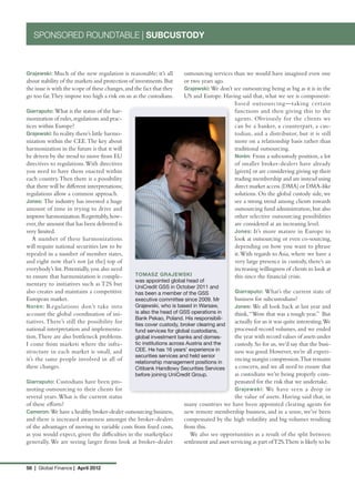 SPONSORED ROUNDTABLE | SUBCUSTODY



Grajewski: Much of the new regulation is reasonable; it’s all  outsourcing services than we would have imagined even one
about stability of the markets and protection of investments. But
                                                               or two years ago.
the issue is with the scope of these changes, and the fact that they
                                                               Grajewski: We don’t see outsourcing being as big as it is in the
go too far. They impose too high a risk on us as the custodians.
                                                               US and Europe. Having said that, what we see is component-
                                                                                    based outsourcing—taking certain
Giarraputo: What is the status of the har-                                          functions and then giving this to the
monization of rules, regulations and prac-                                          agents. Obviously for the clients we
tices within Europe?                                                                can be a banker, a counterpart, a cus-
Grajewski: In reality there’s little harmo-                                         todian, and a distributor, but it is still
nization within the CEE. The key about                                              more on a relationship basis rather than
harmonization in the future is that it will                                         traditional outsourcing.
be driven by the trend to move from EU                                              Norén: From a subcustody position, a lot
directives to regulations. With directives                                          of smaller broker-dealers have already
you need to have them enacted within                                                [given] or are considering giving up their
each country. Then there is a possibility                                           trading membership and are instead using
that there will be different interpretations;                                       direct market access (DMA) or DMA-like
regulations allow a common approach.                                                solutions. On the global custody side, we
Jones: The industry has invested a huge                                             see a strong trend among clients towards
amount of time in trying to drive and                                               outsourcing fund administration, but also
improve harmonization. Regrettably, how-                                            other selective outsourcing possibilities
ever, the amount that has been delivered is                                         are considered at an increasing level.
very limited.                                                                       Jones: It’s more mature in Europe to
   A number of these harmonizations                                                 look at outsourcing or even co-sourcing,
will require national securities law to be                                          depending on how you want to phrase
repealed in a number of member states,                                              it. With regards to Asia, where we have a
and right now that’s not [at the] top of                                            very large presence in custody, there’s an
everybody’s list. Potentially, you also need                                        increasing willingness of clients to look at
to ensure that harmonization is comple-           TOMASZ GRAJEWSKI                  this since the financial crisis.
                                                  was appointed global head of
mentary to initiatives such as T2S but            UniCredit GSS in October 2011 and
also creates and maintains a competitive          has been a member of the GSS                Giarraputo: What’s the current state of
European market.                                  executive committee since 2009. Mr          business for subcustodians?
Norén: Regulations don’t take into                Grajewski, who is based in Warsaw,          Jones: We all look back at last year and
account the global coordination of ini-           is also the head of GSS operations in       think, “Wow that was a tough year.” But
                                                  Bank Pekao, Poland. His responsibili-
tiatives. There’s still the possibility for       ties cover custody, broker clearing and
                                                                                              actually for us it was quite interesting.We
national interpretation and implementa-           fund services for global custodians,        processed record volumes, and we ended
tion. There are also bottleneck problems.         global investment banks and domes-          the year with record values of assets under
I come from markets where the infra-              tic institutions across Austria and the     custody. So for us, we’d say that the busi-
structure in each market is small, and            CEE. He has 16 years’ experience in         ness was good. However, we’re all experi-
                                                  securities services and held senior
it’s the same people involved in all of           relationship management positions in
                                                                                              encing margin compression.That remains
these changes.                                    Citibank Handlowy Securities Services       a concern, and we all need to ensure that
                                                  before joining UniCredit Group.             as custodians we’re being properly com-
Giarraputo: Custodians have been pro-                                                         pensated for the risk that we undertake.
moting outsourcing to their clients for                                                       Grajewski: We have seen a drop in
several years. What is the current status                                                     the value of assets. Having said that, in
of these efforts?                                                      many countries we have been appointed clearing agents for
Cameron: We have a healthy broker-dealer outsourcing business,         new remote membership business, and in a sense, we’ve been
and there is increased awareness amongst the broker-dealers            compensated by the high volatility and big volumes resulting
of the advantages of moving to variable costs from fixed costs,        from this.
as you would expect, given the difficulties in the marketplace            We also see opportunities as a result of the split between
generally. We are seeing larger firms look at broker-dealer            settlement and asset servicing as part of T2S.There is likely to be



58 | Global Finance | April 2012
 