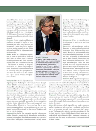 demand for a kind of new asset-servicing                                                        that there will be more banks wanting to
function and for more services related to                                                       get out than we’ve seen in the past.
liquidity. In our region, obviously Austria,                                                    Norén: For sure there will be fewer par-
Slovakia and Slovenia are part of the euro-                                                     ticipants, and the remaining ones will be
zone, so they will be affected from 2015.As                                                     subject to fee and competitive pressure.
a group, we will also continue our strategy                                                     Regional providers are a better fit for
of looking towards the east—extending to                                                        cross-border client needs by way of run-
the CIS region, Belarus and Mongolia as                                                         ning a client-driven agenda across multi-
examples, a trend that is driven by client                                                      country borders.
demand.
Cameron: Credit is tight, and business                                                          Giarraputo: What new products or
conditions are tough. It’s hard to be hav-                                                      services can we expect to see from
ing a good time when your clients are not                                                       custodians?
having such a good time. So we need to                                                          Norén: As a subcustodian we need to
focus on getting some of the core things                                                        focus and to understand different needs
right, and top of that list right now is driv-                                                  that come from different client seg-
ing down costs.                                                                                 ments. We need to become much more
Norén: We are in a competitive region,                                                          in-depth and spend more time on each
and we have an interest-level situation                                                         and every relationship to make sure that
                                                  ALAN CAMERON
that is not at all helpful when it comes to                                                     we are doing the right things. Once you
                                                  is head of client development for
revenue generation. Yes, these are chal-          broker-dealers and investment banks           have positioned yourself to be a stra-
lenging times, but I still think that being       at BNP Paribas Securities Services.           tegic partner to your clients, you need
a subcustodian or working in the post-            He has worked in custody and                  to look at what it triggers in terms of
trade space, as a whole, is a good place          clearing for over 25 years—gaining            products. Looking at the European envi-
                                                  extensive experience in product and
to be. However, I don’t think there will                                                        ronment, there is definitely much more
                                                  relationship management. He holds
be too many doing that going forward.             a master’s degree in economic his-            need when it comes to sophistication
And those that want to do that need to            tory from the University of Edinburgh         in derivatives clearing, collateral man-
take a good look at business and opera-           and is an associate member of the             agement and cross-margining products
tional models.                                    Institute of Bankers in Scotland.             between marketplaces.
                                                                                                Cameron: With respect to new products,
Giarraputo: How do you expect the roster                                                        one would be continued geographical
of participants in the European subcustody market to change?            expansion into new markets. Secondly, there are new products in
Jones: If T2S is implemented, then it’s a complete game-                and around clearing, collateral and outsourcing services.Thirdly,
changer.The whole European operating model will completely              I would put selling old products in new bundles—being willing
transform. There’ll be fewer providers.                                 to service clients with either custody or settlements alone. As
Grajewski: Whenever you ask this question, the answer is, yes,          time goes on we will see such services as corporate actions and
the competitive landscape will be streamlined, but all of a sud-        proxy voting offered as stand-alone services.
den, if you look at the market, the custodians and market partic-       Grajewski: Partnership is important, and knowledge about the
ipants are still around.These days, however, there are two major        client’s needs and their plans for the future is key.These days it’s
differences. First of all, the single-market providers definitely       not just about launching new products. It’s more about getting
cannot guarantee sustainable growth for their organizations,            service delivery right the first time, plus enriching whatever we
and then for the stakeholders. The second is, especially post-          do for the clients.
Lehman and the debt crisis in Europe, we hear that in many              Jones: We continue to look at possible new market expansion
cases, organizations do not treat securities service as a core part     and new products, or where we have a product in one location,
of their business.The result will be that some of the players will      we try to harmonize it or roll it out to anywhere that’s appro-
have to exit the business.	                                             priate. The best practice, whether our client is dealing with this
Cameron: Over the last few years we’ve seen this industry con-          in Latin America, Europe, Middle East or Asia, is, we’ve got to
solidate through a pursuit of scale driven by the need to keep          make it look and feel identical. They want more consistency of
investing in technology. Now banks are moving into a period of          reporting, and they want us to be country- or market-neutral
balance-sheet and liquidity constraints, so one can only assume         in some cases. n



                                                                                                        April 2012 | Global Finance | 59
 