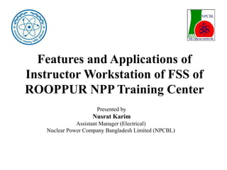 Features and Applications of
Instructor Workstation of FSS of
ROOPPUR NPP Training Center
Presented by
Nusrat Karim
Assistant Manager (Electrical)
Nuclear Power Company Bangladesh Limited (NPCBL)
 