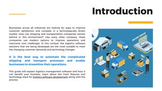 Businesses across all industries are looking for ways to improve
customer satisfaction and compete in a technologically driven
market. How can shipping and transportation companies remain
behind in this environment? Like every other company, these
companies use modern options to improve operations and
overcome core challenges. In this context, the logistics software
solutions that are being developed are the most suitable to meet
the changing customer demands and technology changes.
Introduction
This guide will explain logistics management software and how it
can benefit your business. Learn about the main features and
technology stack for logistics software development along with the
process.
It is the best way to automate the complicated
shipping and transport processes and enable
businesses to streamline their operations.
 