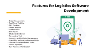 Order Management
Real-Time Visibility
GPS Tracking
Create Reports
Data Analysis
Best Route
Chat with the Driver
Forecasting Tool
Inventory and Logistics Management
Scalability and Integration Capabilities
Calculation of Deliveries & Funds
Online Payments
Two-Factor Authentication
Features for Logistics Software
Development
 