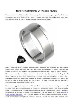Features And Benefits Of Titanium Jewelry
Titanium jewelry has hit the market with much popularity and has also got a good feedback from
the customers using it. There are many benefits in using such form of jewelry and the wide range
of products that can be made from such metal is what it very desirable.

Jewelry is something that everyone uses these days. No matter if it is for daily use or limited to
any occasion. Men or women or kids every age, gender and every form of jewelry is available on
market. Made from gold, silver or much dreamed diamond jewelry is essential part of daily life.
Many new metals also came into existence since the rise in price of precious metals like gold and
silver. Tungsten, ceramic, steel, titanium is such metals. So, if one is very fond of jewelry they
have wide option. One of the metal, tungsten is what is very popular these days. The reason are
plenty for using titanium jewelry and many items like rings, bracelets, earrings, pendants,
necklaces, bands and other are made from it.
Titanium is very preferred type of metal for jewelleries for many of its excruciating features and
benefits. The biggest reason that pole say is that they are durable and the shine of the products
made from titanium lasts for many years. People in wholesale business prefer titanium products,
because they re fast selling, and much in demand and the user base is more wide. Affordable
wholesale titanium jewelry has a very big market too, products like wholesale titanium rings,
wholesale titanium wedding bands, wholesale titanium bracelets and many other products. The

 