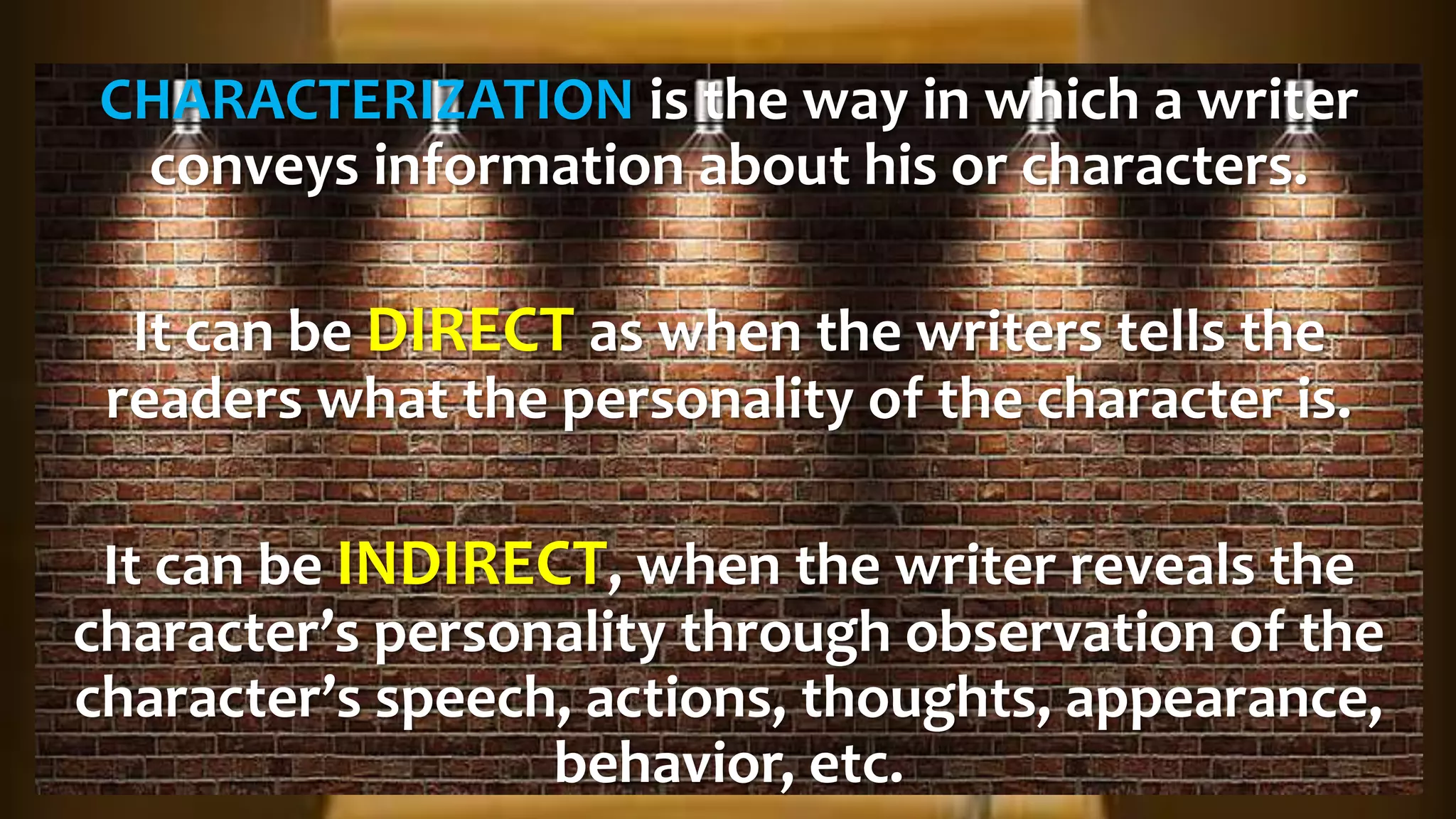 CHARACTERIZATION is the way in which a writer
conveys information about his or characters.
It can be DIRECT as when the writers tells the
readers what the personality of the character is.
It can be INDIRECT, when the writer reveals the
character’s personality through observation of the
character’s speech, actions, thoughts, appearance,
behavior, etc.