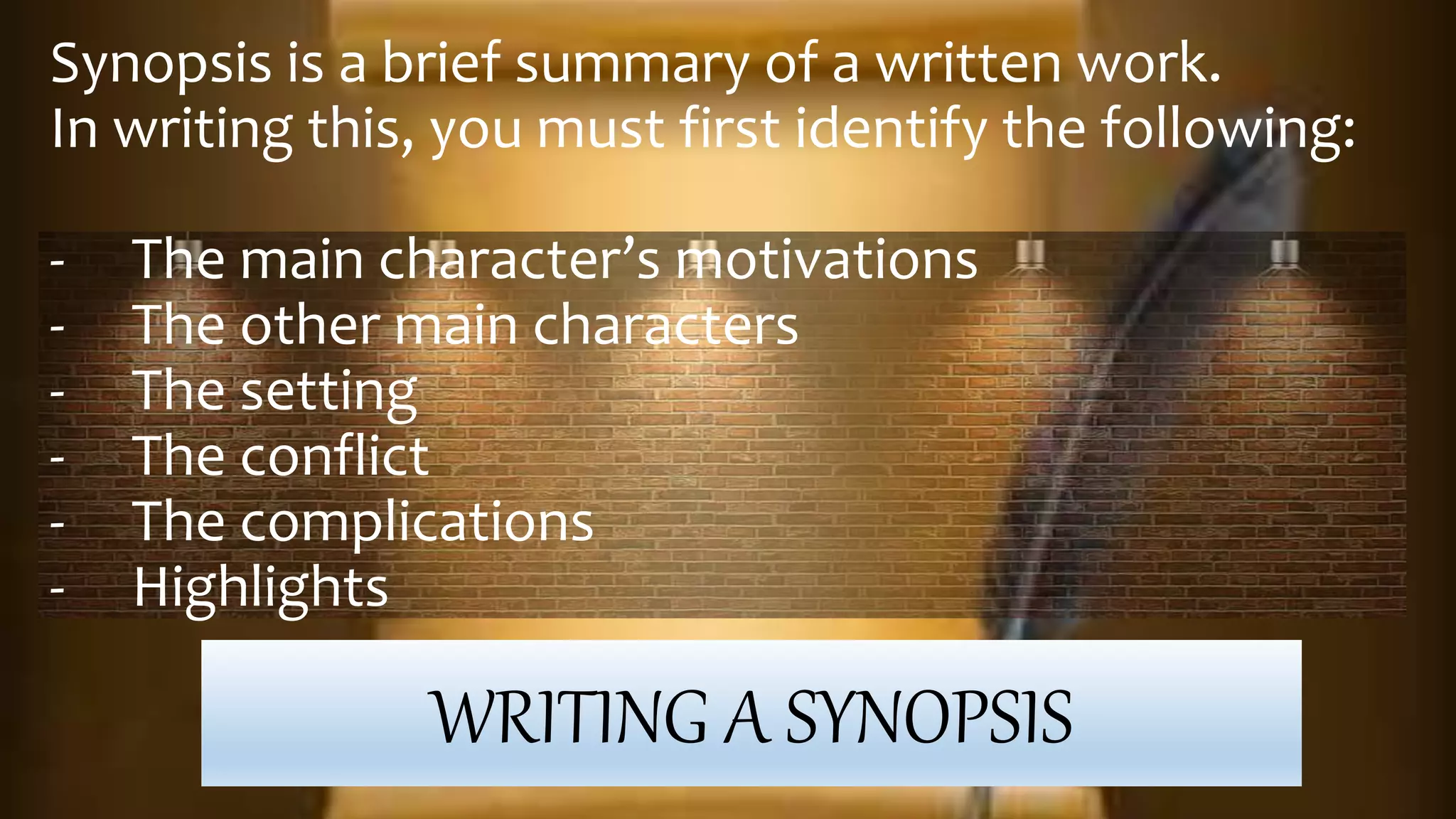 WRITING A SYNOPSIS
Synopsis is a brief summary of a written work.
In writing this, you must first identify the following:
- The main character’s motivations
- The other main characters
- The setting
- The conflict
- The complications
- Highlights