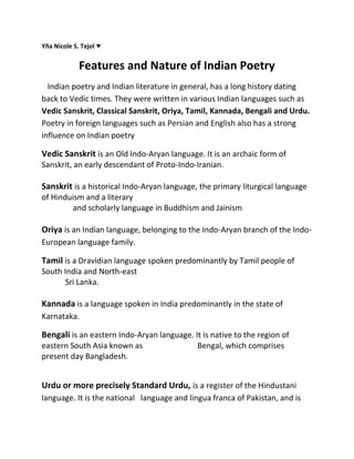 Yña Nicole S. Tejol ♥

Features and Nature of Indian Poetry
Indian poetry and Indian literature in general, has a long history dating
back to Vedic times. They were written in various Indian languages such as
Vedic Sanskrit, Classical Sanskrit, Oriya, Tamil, Kannada, Bengali and Urdu.
Poetry in foreign languages such as Persian and English also has a strong
influence on Indian poetry

Vedic Sanskrit is an Old Indo-Aryan language. It is an archaic form of
Sanskrit, an early descendant of Proto-Indo-Iranian.

Sanskrit is a historical Indo-Aryan language, the primary liturgical language
of Hinduism and a literary
and scholarly language in Buddhism and Jainism

Oriya is an Indian language, belonging to the Indo-Aryan branch of the IndoEuropean language family.

Tamil is a Dravidian language spoken predominantly by Tamil people of
South India and North-east
Sri Lanka.

Kannada is a language spoken in India predominantly in the state of
Karnataka.

Bengali is an eastern Indo-Aryan language. It is native to the region of
eastern South Asia known as
present day Bangladesh.

Bengal, which comprises

Urdu or more precisely Standard Urdu, is a register of the Hindustani
language. It is the national language and lingua franca of Pakistan, and is

 