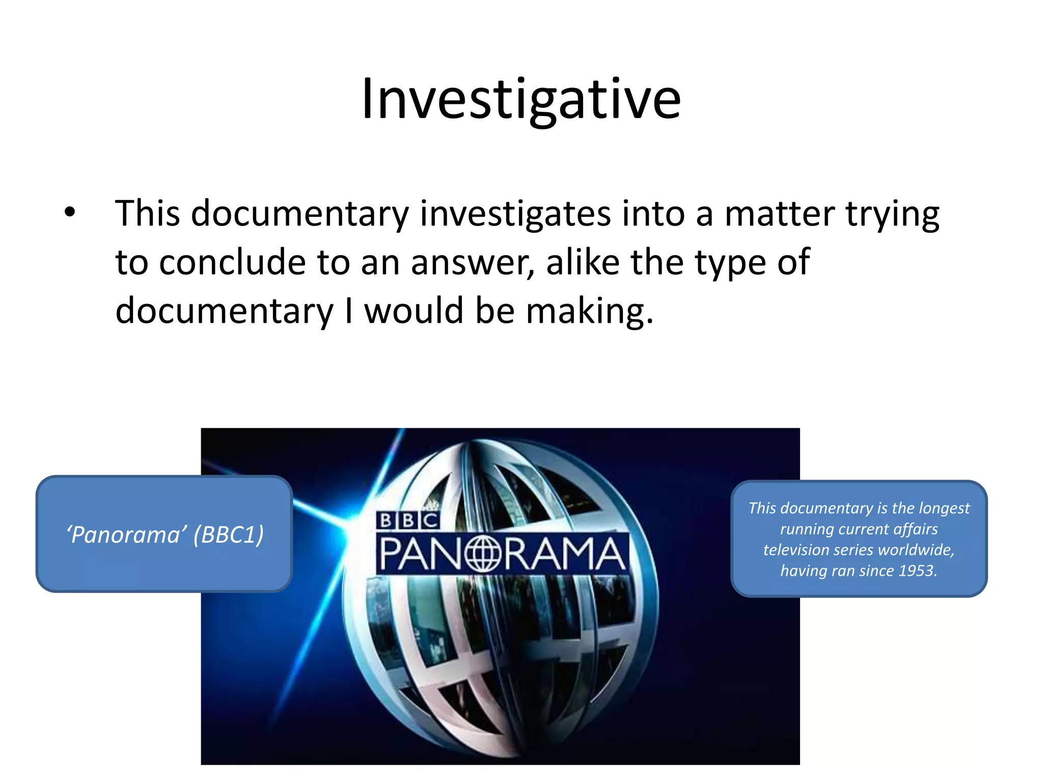 Investigative 
• This documentary investigates into a matter trying 
to conclude to an answer, alike the type of 
documentary I would be making. 
‘Panorama’ (BBC1) 
This documentary is the longest 
running current affairs 
television series worldwide, 
having ran since 1953. 

