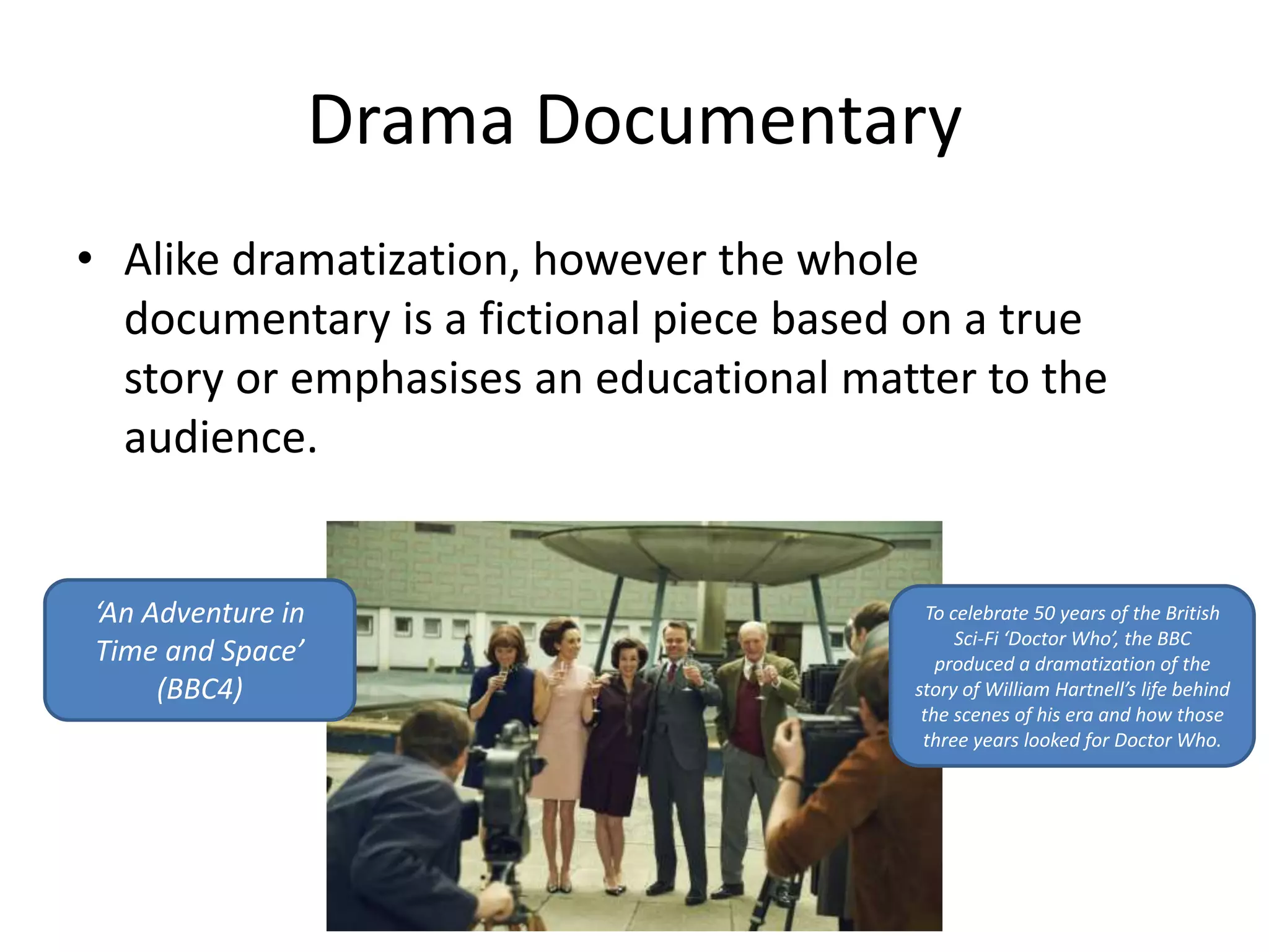 Drama Documentary 
• Alike dramatization, however the whole 
documentary is a fictional piece based on a true 
story or emphasises an educational matter to the 
audience. 
‘An Adventure in 
Time and Space’ 
(BBC4) 
To celebrate 50 years of the British 
Sci-Fi ‘Doctor Who’, the BBC 
produced a dramatization of the 
story of William Hartnell’s life behind 
the scenes of his era and how those 
three years looked for Doctor Who. 
 