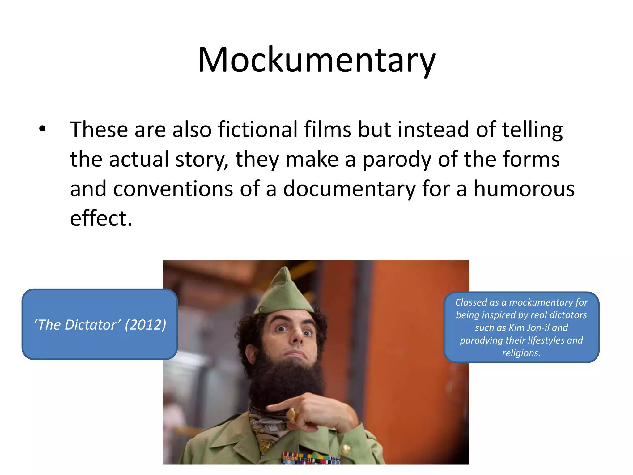 Mockumentary 
• These are also fictional films but instead of telling 
the actual story, they make a parody of the forms 
and conventions of a documentary for a humorous 
effect. 
‘The Dictator’ (2012) 
Classed as a mockumentary for 
being inspired by real dictators 
such as Kim Jon-il and 
parodying their lifestyles and 
religions. 
 
