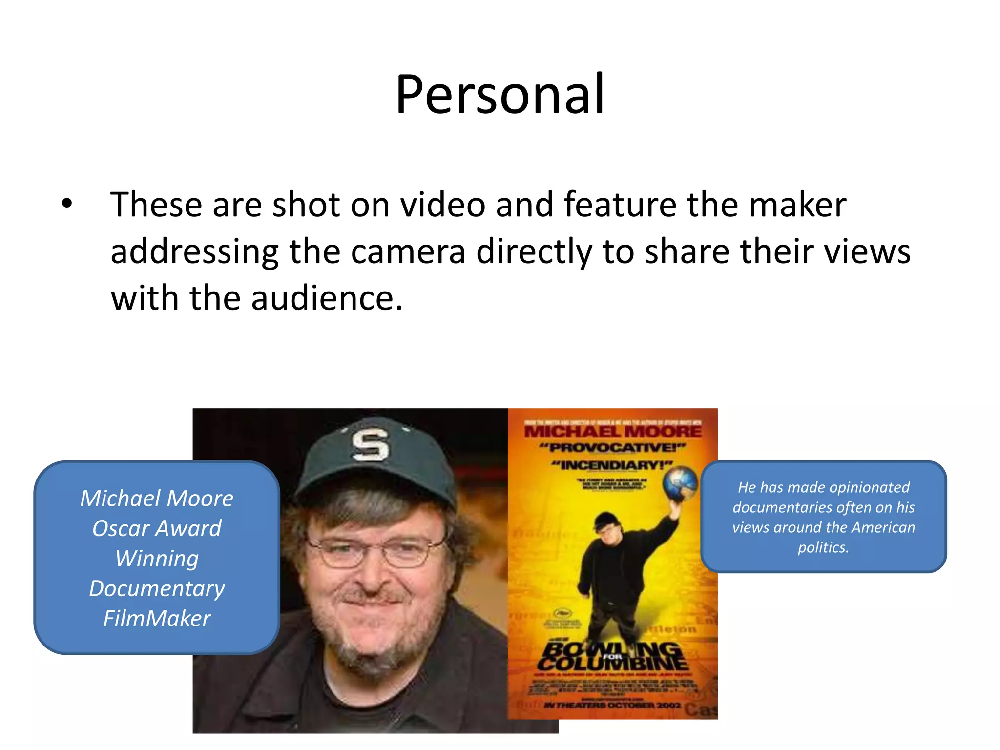 Personal 
• These are shot on video and feature the maker 
addressing the camera directly to share their views 
with the audience. 
Michael Moore 
Oscar Award 
Winning 
Documentary 
FilmMaker 
He has made opinionated 
documentaries often on his 
views around the American 
politics. 
 
