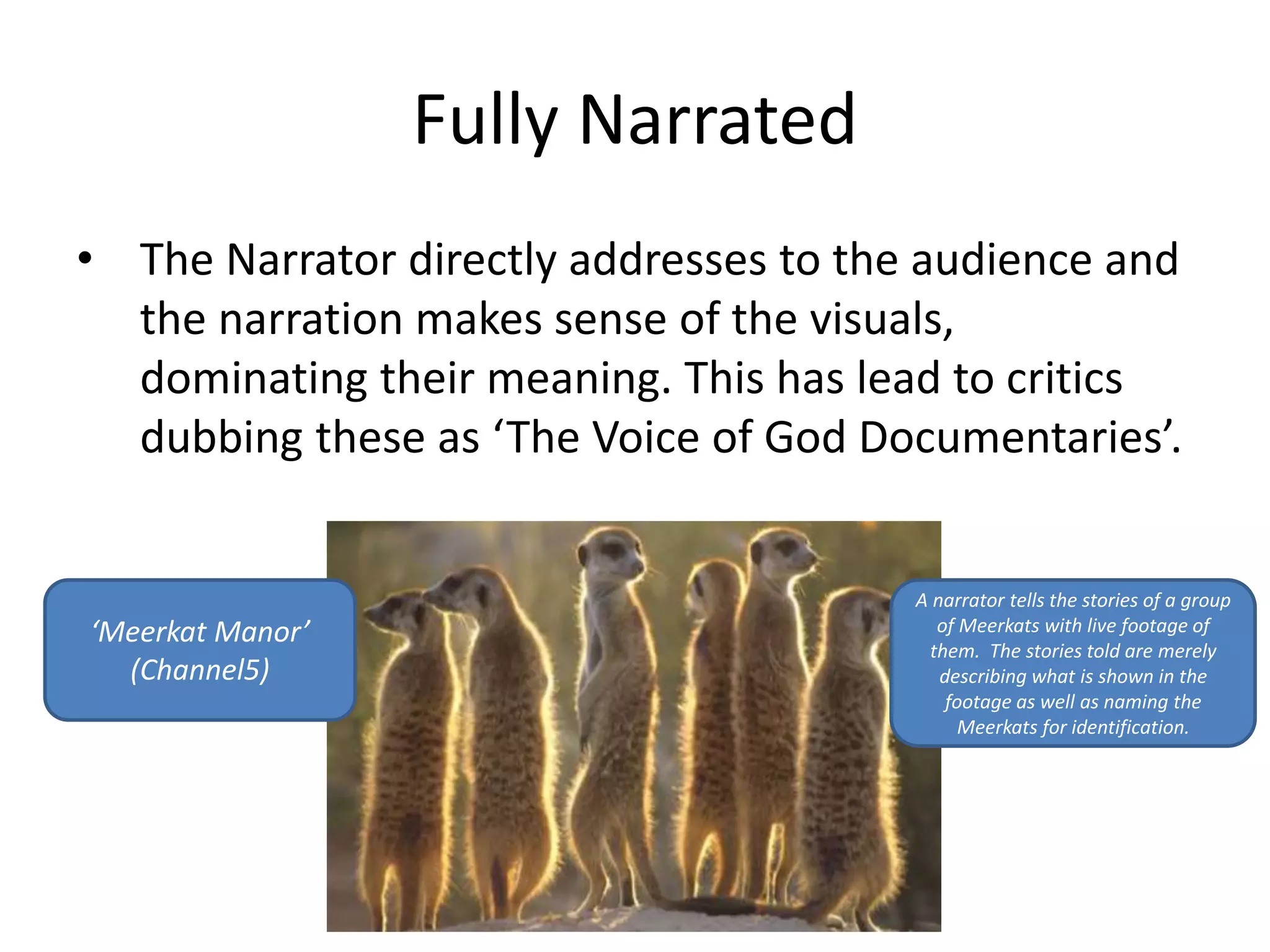 Fully Narrated 
• The Narrator directly addresses to the audience and 
the narration makes sense of the visuals, 
dominating their meaning. This has lead to critics 
dubbing these as ‘The Voice of God Documentaries’. 
‘Meerkat Manor’ 
(Channel5) 
A narrator tells the stories of a group 
of Meerkats with live footage of 
them. The stories told are merely 
describing what is shown in the 
footage as well as naming the 
Meerkats for identification. 
 