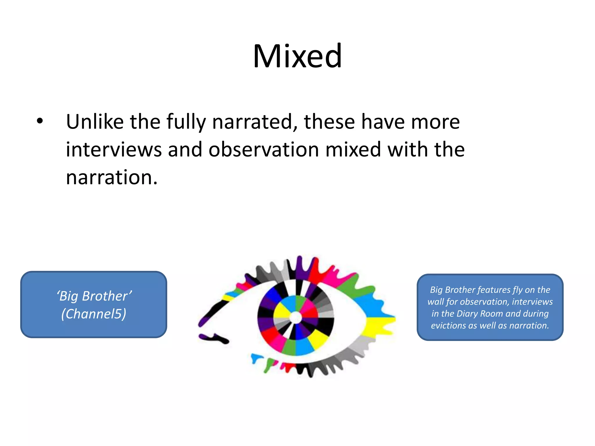 Mixed 
• Unlike the fully narrated, these have more 
interviews and observation mixed with the 
narration. 
‘Big Brother’ 
(Channel5) 
Big Brother features fly on the 
wall for observation, interviews 
in the Diary Room and during 
evictions as well as narration. 
 