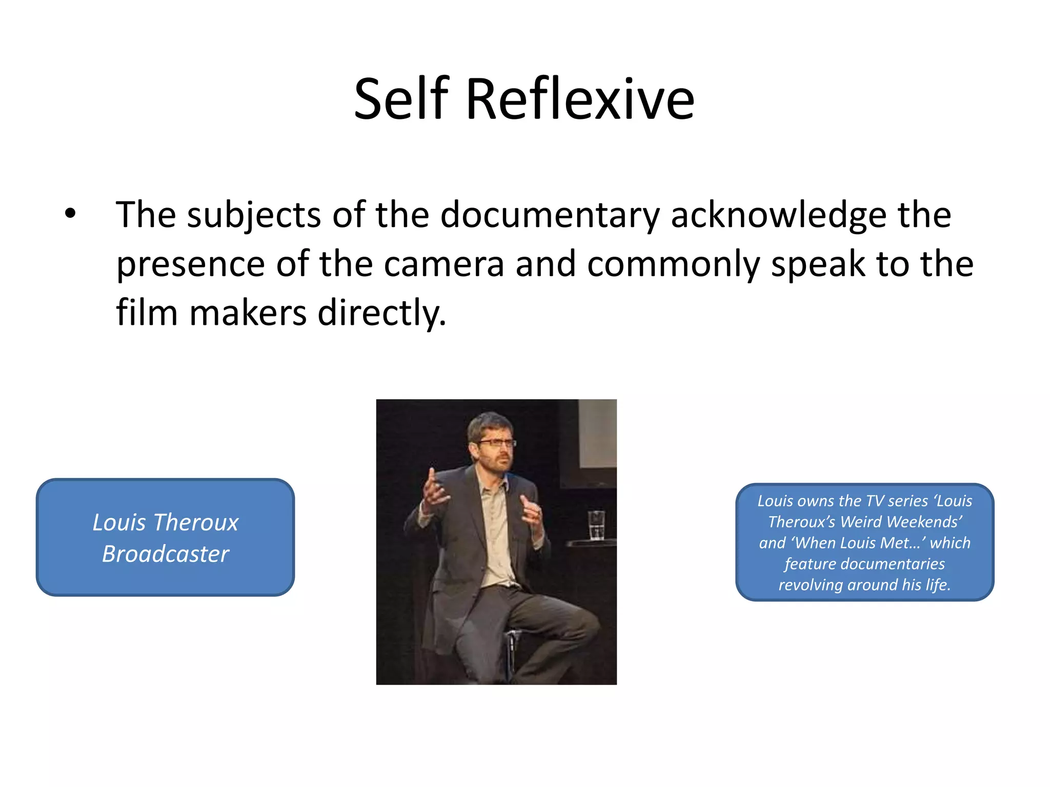 Self Reflexive 
• The subjects of the documentary acknowledge the 
presence of the camera and commonly speak to the 
film makers directly. 
Louis Theroux 
Broadcaster 
Louis owns the TV series ‘Louis 
Theroux’s Weird Weekends’ 
and ‘When Louis Met…’ which 
feature documentaries 
revolving around his life. 
 