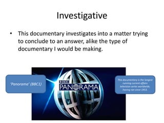Investigative 
• This documentary investigates into a matter trying 
to conclude to an answer, alike the type of 
documentary I would be making. 
‘Panorama’ (BBC1) 
This documentary is the longest 
running current affairs 
television series worldwide, 
having ran since 1953. 
