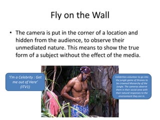 Fly on the Wall 
• The camera is put in the corner of a location and 
hidden from the audience, to observe their 
unmediated nature. This means to show the true 
form of a subject without the effect of the media. 
‘I’m a Celebrity : Get 
me out of Here’ 
(ITV1) 
Celebrities volunteer to go into 
the jungle game of thrones to 
be crowned Monarchy of the 
Jungle. The cameras observe 
them in their social area with 
their natural responses to the 
environment they are in. 
 